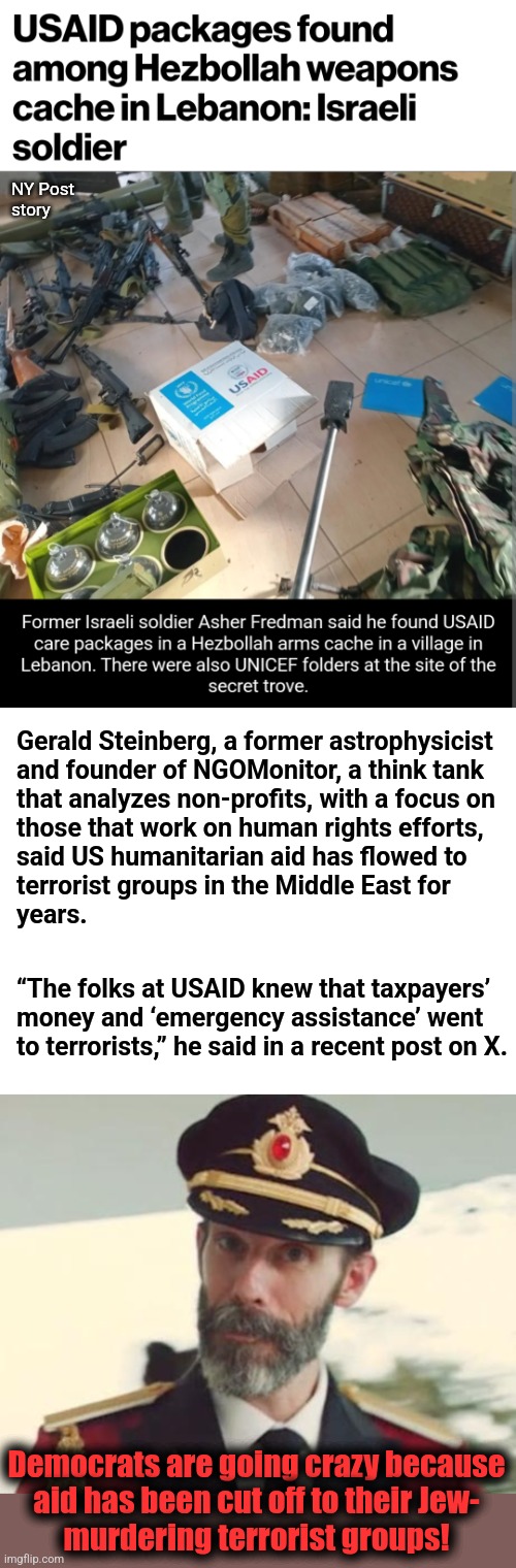 Why democrats are going crazy about USAID | NY Post
story; Gerald Steinberg, a former astrophysicist
and founder of NGOMonitor, a think tank
that analyzes non-profits, with a focus on
those that work on human rights efforts,
said US humanitarian aid has flowed to
terrorist groups in the Middle East for
years. “The folks at USAID knew that taxpayers’
money and ‘emergency assistance’ went
to terrorists,” he said in a recent post on X. Democrats are going crazy because
aid has been cut off to their Jew-
murdering terrorist groups! | image tagged in captain obvious,memes,democrats,terrorists,usaid,trump derangement syndrome | made w/ Imgflip meme maker