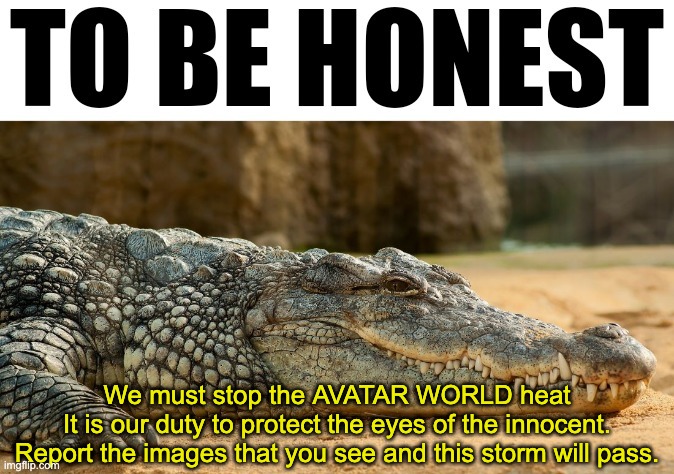 To be honest: | We must stop the AVATAR WORLD heat
It is our duty to protect the eyes of the innocent.
Report the images that you see and this storm will pass. | image tagged in to be honest | made w/ Imgflip meme maker