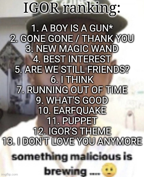 all of these songs are amazing | IGOR ranking:; 1. A BOY IS A GUN*
2. GONE GONE / THANK YOU
3. NEW MAGIC WAND
4. BEST INTEREST
5. ARE WE STILL FRIENDS?
6. I THINK
7. RUNNING OUT OF TIME
9. WHAT'S GOOD
10. EARFQUAKE
11. PUPPET
12. IGOR'S THEME
13. I DON'T LOVE YOU ANYMORE | image tagged in something malicious is brewing | made w/ Imgflip meme maker