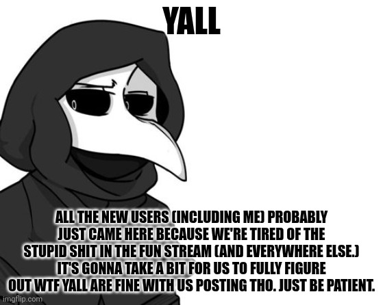 Fr tho, chill | YALL; ALL THE NEW USERS (INCLUDING ME) PROBABLY JUST CAME HERE BECAUSE WE'RE TIRED OF THE STUPID SHIT IN THE FUN STREAM (AND EVERYWHERE ELSE.) IT'S GONNA TAKE A BIT FOR US TO FULLY FIGURE OUT WTF YALL ARE FINE WITH US POSTING THO. JUST BE PATIENT. | image tagged in scp 049 | made w/ Imgflip meme maker