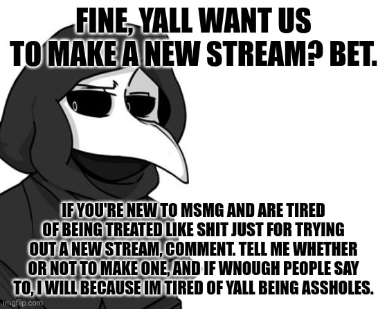 Fuck yall, imma just do it and then we'll see how this works out. | FINE, YALL WANT US TO MAKE A NEW STREAM? BET. IF YOU'RE NEW TO MSMG AND ARE TIRED OF BEING TREATED LIKE SHIT JUST FOR TRYING OUT A NEW STREAM, COMMENT. TELL ME WHETHER OR NOT TO MAKE ONE, AND IF WNOUGH PEOPLE SAY TO, I WILL BECAUSE IM TIRED OF YALL BEING ASSHOLES. | image tagged in scp 049 | made w/ Imgflip meme maker