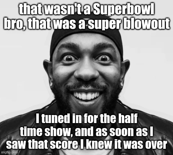 kdot jumpscare | that wasn't a Superbowl bro, that was a super blowout; I tuned in for the half time show, and as soon as I saw that score I knew it was over | image tagged in kdot jumpscare | made w/ Imgflip meme maker