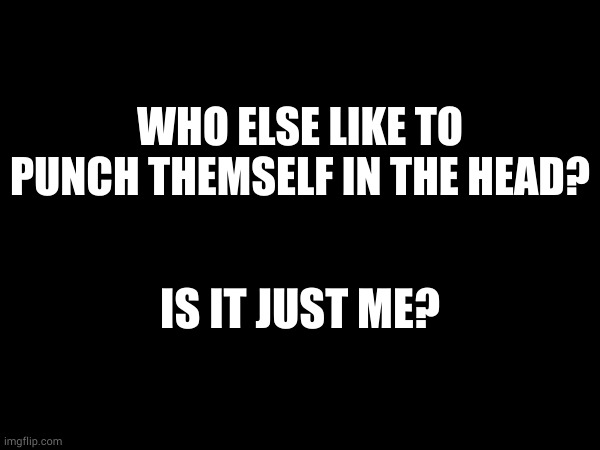 WHO ELSE LIKE TO PUNCH THEMSELF IN THE HEAD? IS IT JUST ME? | made w/ Imgflip meme maker