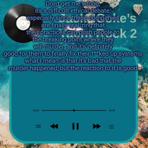 JackNCoke's new temp | Don't get me wrong, its a difficult ethical debate, especially since these companies are finally realizing that their practices can push people to the breaking point where they will murder, and it's definitely good for them to finally fix their f**ked up systems

what I mean is that it's bad that the murder happened, but the reaction to it is good | image tagged in jackncoke's new temp | made w/ Imgflip meme maker