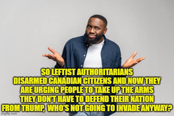 Sadly, this is what passes for leftist logic, regardless of the nation they are infesting. | SO LEFTIST AUTHORITARIANS DISARMED CANADIAN CITIZENS AND NOW THEY ARE URGING PEOPLE TO TAKE UP THE ARMS THEY DON'T HAVE TO DEFEND THEIR NATION FROM TRUMP,  WHO'S NOT GOING TO INVADE ANYWAY? | image tagged in yep | made w/ Imgflip meme maker