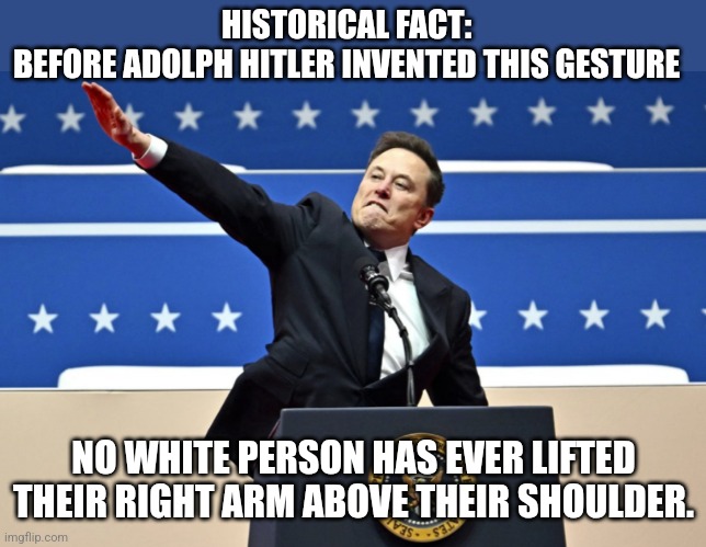 Only racism can overcome gravity | HISTORICAL FACT: 
BEFORE ADOLPH HITLER INVENTED THIS GESTURE; NO WHITE PERSON HAS EVER LIFTED THEIR RIGHT ARM ABOVE THEIR SHOULDER. | image tagged in nazi elon | made w/ Imgflip meme maker