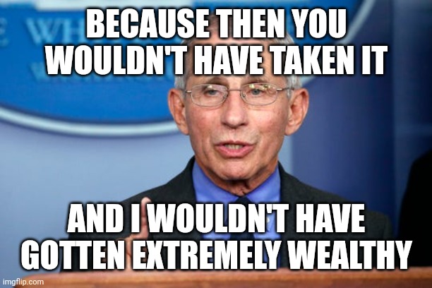 Dr. Fauci | BECAUSE THEN YOU WOULDN'T HAVE TAKEN IT AND I WOULDN'T HAVE GOTTEN EXTREMELY WEALTHY | image tagged in dr fauci | made w/ Imgflip meme maker