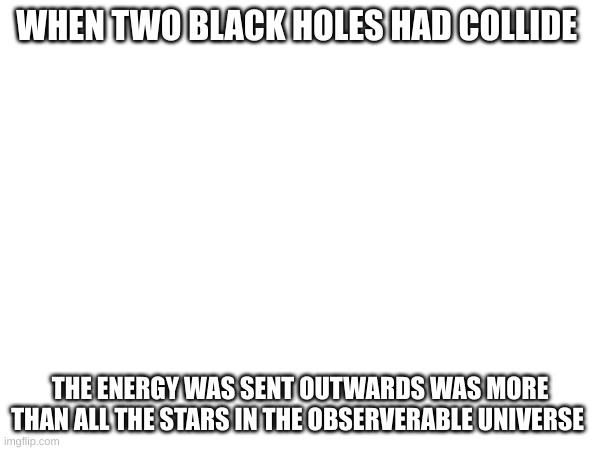 WHEN TWO BLACK HOLES HAD COLLIDE; THE ENERGY WAS SENT OUTWARDS WAS MORE THAN ALL THE STARS IN THE OBSERVABLE UNIVERSE | made w/ Imgflip meme maker