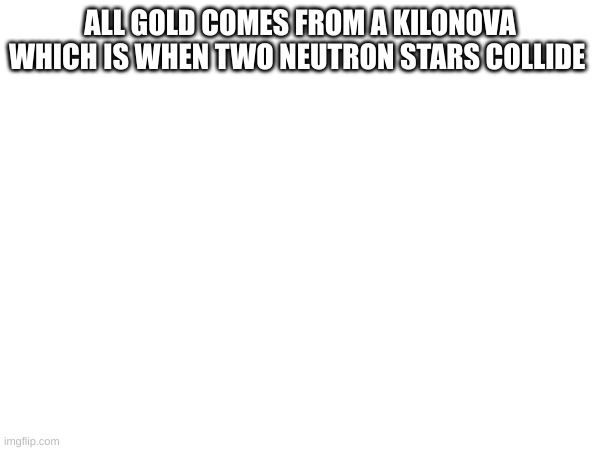 ALL GOLD COMES FROM A KILONOVA WHICH IS WHEN TWO NEUTRON STARS COLLIDE | made w/ Imgflip meme maker