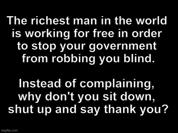 USAid Corruption | The richest man in the world 
is working for free in order 
to stop your government 
from robbing you blind. Instead of complaining, 
why don't you sit down, 
shut up and say thank you? | image tagged in elon musk | made w/ Imgflip meme maker