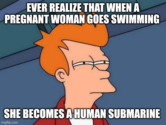 Think about it | EVER REALIZE THAT WHEN A PREGNANT WOMAN GOES SWIMMING; SHE BECOMES A HUMAN SUBMARINE | image tagged in memes,futurama fry | made w/ Imgflip meme maker