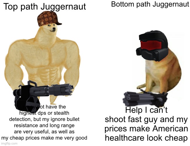 Buff Doge vs. Cheems | Bottom path Juggernaut; Top path Juggernaut; I may not have the highest dps or stealth detection, but my ignore bullet resistance and long range are very useful, as well as my cheap prices make me very good; Help I can’t shoot fast guy and my prices make American healthcare look cheap | image tagged in memes,buff doge vs cheems | made w/ Imgflip meme maker