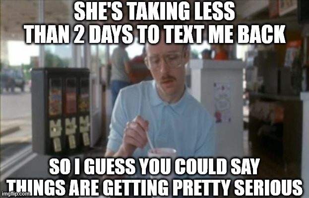 So I Guess You Can Say Things Are Getting Pretty Serious Meme | SHE'S TAKING LESS THAN 2 DAYS TO TEXT ME BACK; SO I GUESS YOU COULD SAY THINGS ARE GETTING PRETTY SERIOUS | image tagged in memes,so i guess you can say things are getting pretty serious,text,girl,love,dating | made w/ Imgflip meme maker