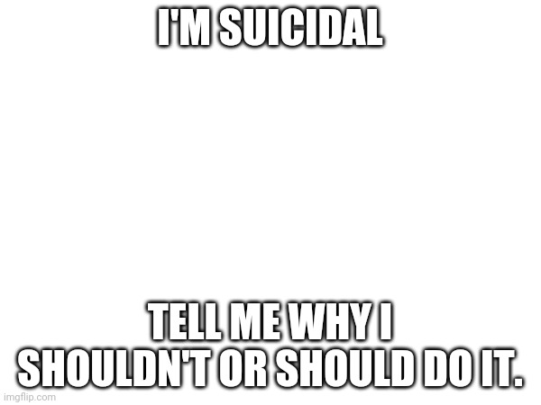 Help | I'M SUICIDAL; TELL ME WHY I SHOULDN'T OR SHOULD DO IT. | image tagged in suicide | made w/ Imgflip meme maker