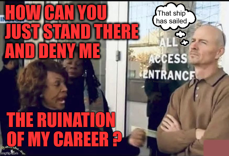 Maxed out | HOW CAN YOU
JUST STAND THERE
AND DENY ME; That ship
has sailed; DJ Anomalous; THE RUINATION OF MY CAREER ? █ | image tagged in maxine waters,security guard,career,it's finally over,freak out,politics | made w/ Imgflip meme maker