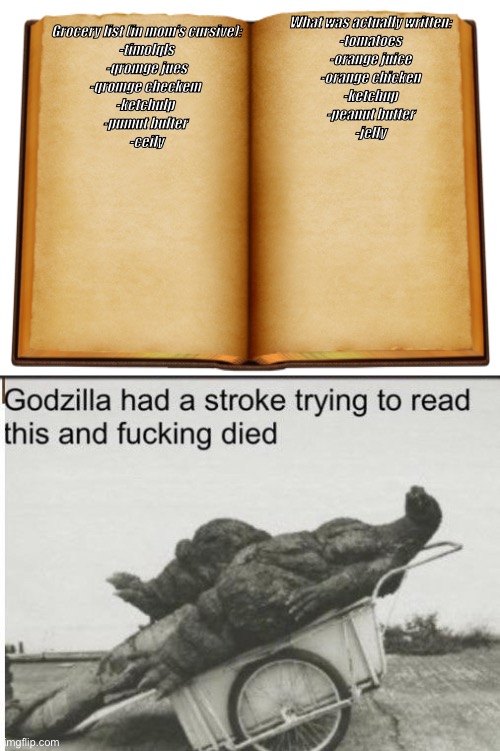 Real | What was actually written:



-tomatoes
-orange juice
-orange chicken
-ketchup
-peanut butter
-jelly; Grocery list (in mom’s cursive):




-timolqls
-qromge jues
-qromge checkem 
-ketchulp 
-pumut bulter 
-ceily | image tagged in godzilla | made w/ Imgflip meme maker