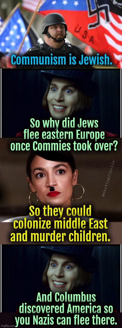 Social Brains v Satanic Wonka | Communism is Jewish. So why did Jews flee eastern Europe once Commies took over? @darking2jarlie; So they could colonize middle East and murder children. And Columbus discovered America so you Nazis can flee there. | image tagged in alt right,dictator dem,liberal logic,jews,communism,politics | made w/ Imgflip meme maker