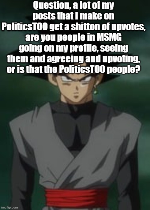 Goku black questions you | Question, a lot of my posts that I make on PoliticsTOO get a shitton of upvotes, are you people in MSMG going on my profile, seeing them and agreeing and upvoting, or is that the PoliticsTOO people? | image tagged in goku black questions you | made w/ Imgflip meme maker