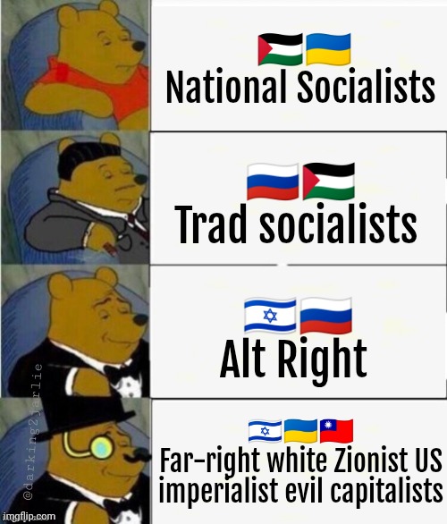 What are you? I'm far-right white Chinese nationalist. #TaiwanFirst | 🇵🇸🇺🇦
National Socialists; 🇷🇺🇵🇸
Trad socialists; 🇮🇱🇷🇺
Alt Right; 🇮🇱🇺🇦🇹🇼
Far-right white Zionist US imperialist evil capitalists; @darking2jarlie | image tagged in tuxedo winnie the pooh 4 panel,ukraine,russia,israel,palestine,politics | made w/ Imgflip meme maker
