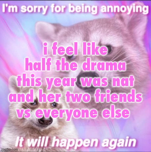 sorry for being annoying | i feel like half the drama this year was nat and her two friends vs everyone else | image tagged in sorry for being annoying | made w/ Imgflip meme maker