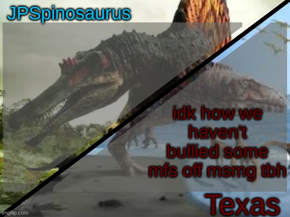 JPSpinosaurus x Texas shared template | idk how we haven't bullied some mfs off msmg tbh | image tagged in jpspinosaurus x texas shared template | made w/ Imgflip meme maker