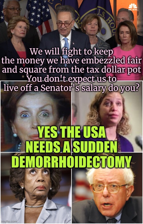 Angry that Elon if finding out about their massive corruption | We will fight to keep the money we have embezzled fair and square from the tax dollar pot
You don't expect us to live off a Senator's salary do you? YES THE USA NEEDS A SUDDEN DEMORRHOIDECTOMY | image tagged in democrat congressmen,crazy democrats | made w/ Imgflip meme maker