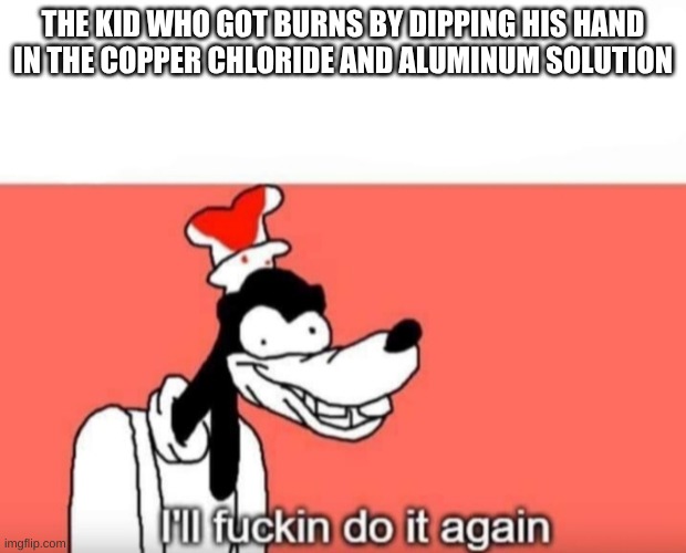 THE VERY NEXT LAB WE DO | THE KID WHO GOT BURNS BY DIPPING HIS HAND IN THE COPPER CHLORIDE AND ALUMINUM SOLUTION | image tagged in ill do it again | made w/ Imgflip meme maker