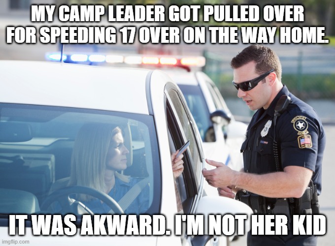 . . .UGHHH | MY CAMP LEADER GOT PULLED OVER FOR SPEEDING 17 OVER ON THE WAY HOME. IT WAS AKWARD. I'M NOT HER KID | image tagged in cop pulls over woman | made w/ Imgflip meme maker