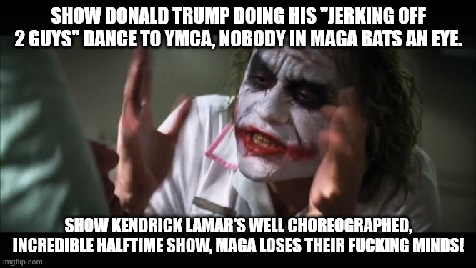 Joker Super Bowl | SHOW DONALD TRUMP DOING HIS "JERKING OFF 2 GUYS" DANCE TO YMCA, NOBODY IN MAGA BATS AN EYE. SHOW KENDRICK LAMAR'S WELL CHOREOGRAPHED, INCREDIBLE HALFTIME SHOW, MAGA LOSES THEIR FUCKING MINDS! | image tagged in memes,and everybody loses their minds | made w/ Imgflip meme maker
