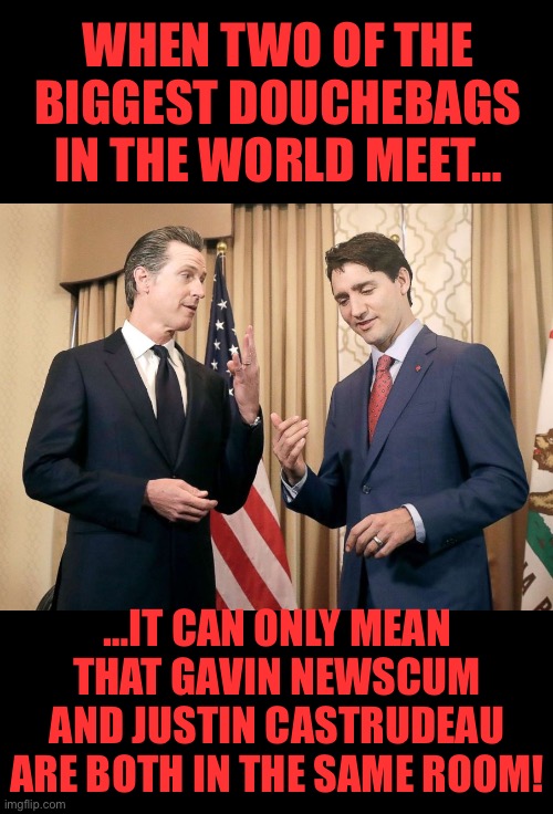 Two of the biggest ones around… | WHEN TWO OF THE BIGGEST DOUCHEBAGS IN THE WORLD MEET…; …IT CAN ONLY MEAN THAT GAVIN NEWSCUM AND JUSTIN CASTRUDEAU ARE BOTH IN THE SAME ROOM! | image tagged in gavin newsom and justin trudeau | made w/ Imgflip meme maker