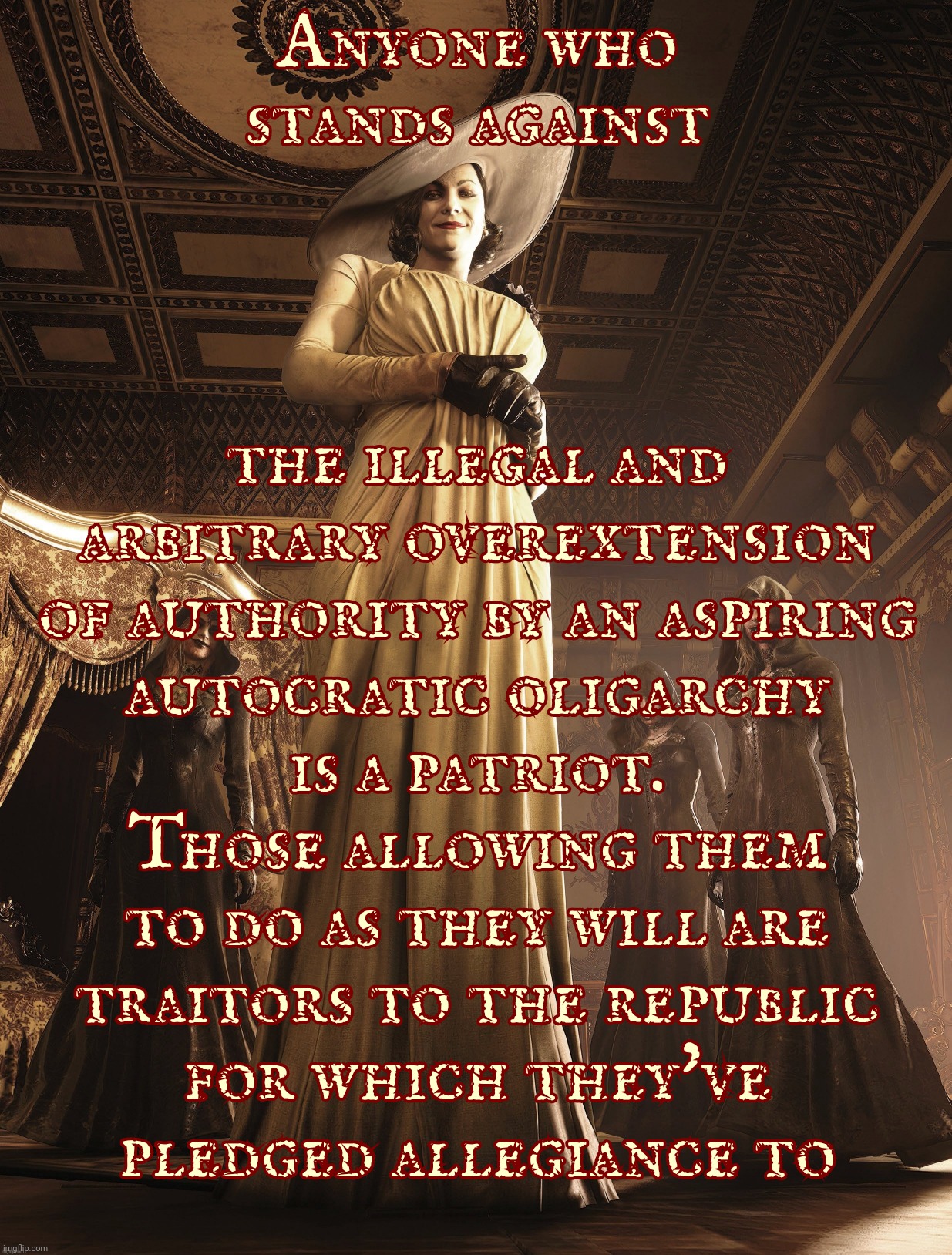 The seeds of tyranny are not sown by those who would sprout from it, but rather by those who dare do nothing to oppose it,,, | Anyone who
stands against the illegal and
arbitrary overextension
of authority by an aspiring
autocratic oligarchy
is a patriot.
Those allow | image tagged in lady dimitrescu,the seeds of tyranny,are sown by the cowardly and weak,patriotism is born on the shoulders of the strong,usa | made w/ Imgflip meme maker