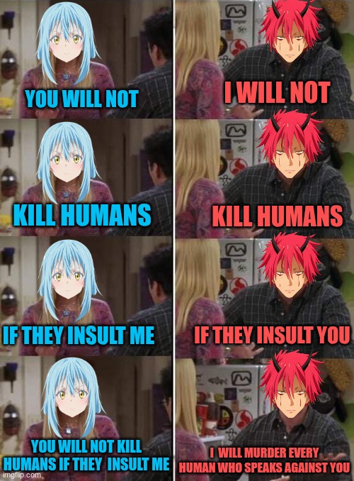 Bro just loves fighting | I WILL NOT; YOU WILL NOT; KILL HUMANS; KILL HUMANS; IF THEY INSULT ME; IF THEY INSULT YOU; I  WILL MURDER EVERY HUMAN WHO SPEAKS AGAINST YOU; YOU WILL NOT KILL HUMANS IF THEY  INSULT ME | image tagged in phoebe teaching joey in friends,rimuru,benimaru,that time i got reincarnated as a slime | made w/ Imgflip meme maker