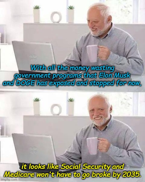 I had a dream that one day hard working Americans wouldn't be cheated by their own government... | With all the money wasting government programs that Elon Musk and DOGE has exposed and stopped for now, it looks like Social Security and Medicare won't have to go broke by 2035. | image tagged in memes,hide the pain harold | made w/ Imgflip meme maker