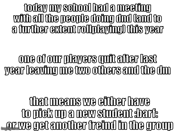 that is the optimum outcome. oh and did i mention theyare my ex's partner? its not that bad | today my school had a meeting with all the people doing dnd (and to a further extent rollplaying) this year; one of our players quit after last year leaving me two others and the dm; that means we either have to pick up a new student :barf: or we get another freind in the group | image tagged in cooookies template very real,heres to this next year of dnd | made w/ Imgflip meme maker