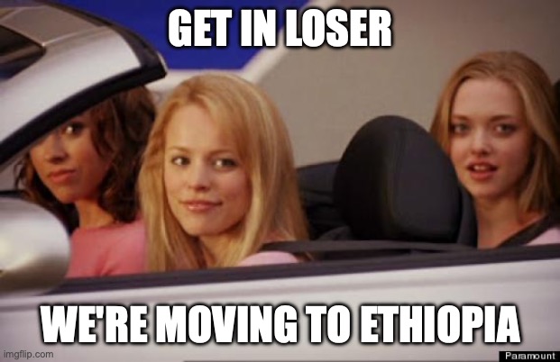 Get In Loser | GET IN LOSER WE'RE MOVING TO ETHIOPIA | image tagged in get in loser | made w/ Imgflip meme maker