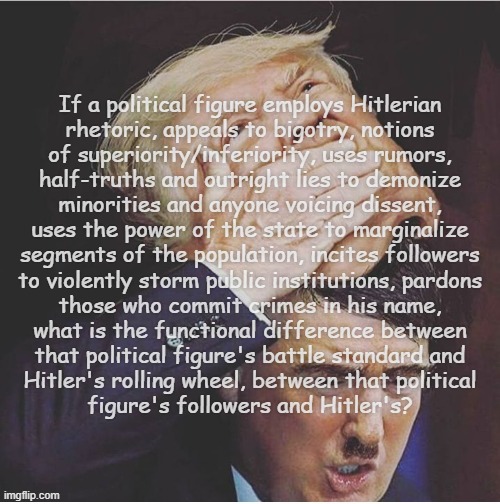 1/6 Insurrection/burning of the Reichstag: same game, different era -send in your own, blame it on your enemies. | If a political figure employs Hitlerian
rhetoric, appeals to bigotry, notions
of superiority/inferiority, uses rumors,
half-truths and outright lies to demonize
minorities and anyone voicing dissent,
uses the power of the state to marginalize
segments of the population, incites followers
to violently storm public institutions, pardons
those who commit crimes in his name,
what is the functional difference between
that political figure's battle standard and
Hitler's rolling wheel, between that political
figure's followers and Hitler's? | image tagged in dondolph trumpler,trump unfit unqualified dangerous,hitler,wannabe | made w/ Imgflip meme maker