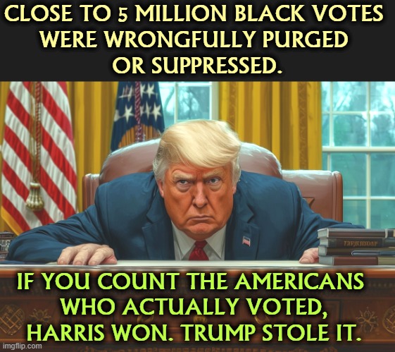 If all legal voters were allowed to vote, if all legal ballots were counted, Trump would have lost WI, MI, PA and GA. | CLOSE TO 5 MILLION BLACK VOTES 
WERE WRONGFULLY PURGED 
OR SUPPRESSED. IF YOU COUNT THE AMERICANS 
WHO ACTUALLY VOTED, HARRIS WON. TRUMP STOLE IT. | image tagged in trump,stolen,election,suppress,black vote,kamala harris | made w/ Imgflip meme maker