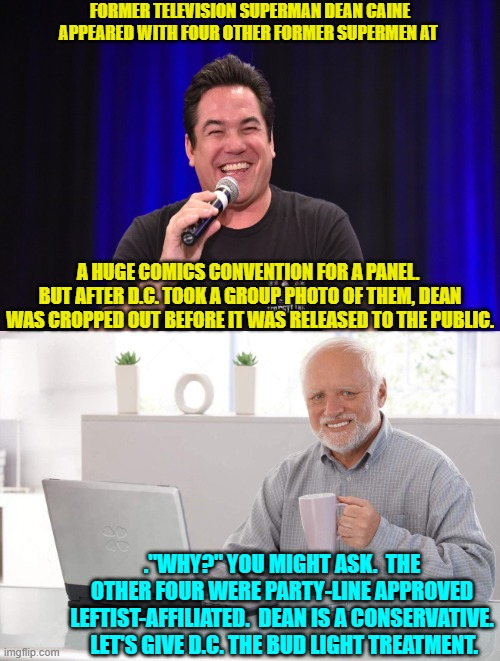 Now THAT would leave a mark. | FORMER TELEVISION SUPERMAN DEAN CAINE APPEARED WITH FOUR OTHER FORMER SUPERMEN AT; A HUGE COMICS CONVENTION FOR A PANEL.  BUT AFTER D.C. TOOK A GROUP PHOTO OF THEM, DEAN WAS CROPPED OUT BEFORE IT WAS RELEASED TO THE PUBLIC. ."WHY?" YOU MIGHT ASK.  THE OTHER FOUR WERE PARTY-LINE APPROVED LEFTIST-AFFILIATED.  DEAN IS A CONSERVATIVE.  LET'S GIVE D.C. THE BUD LIGHT TREATMENT. | image tagged in old man cup of coffee | made w/ Imgflip meme maker