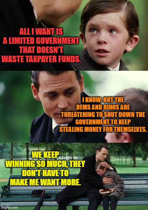 Finding Neverland | ALL I WANT IS A LIMITED GOVERNMENT THAT DOESN'T WASTE TAXPAYER FUNDS. I KNOW, BUT THE DEMS AND RINOS ARE THREATENING TO SHUT DOWN THE GOVERNMENT TO KEEP STEALING MONEY FOR THEMSELVES. WE KEEP WINNING SO MUCH, THEY DON'T HAVE TO MAKE ME WANT MORE. | image tagged in memes,finding neverland | made w/ Imgflip meme maker