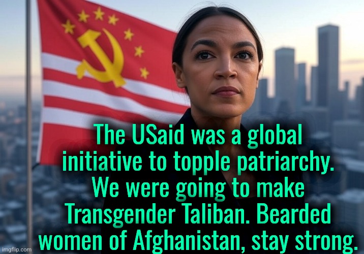 Comrade AoC will stop Transphobe Trump | The USaid was a global initiative to topple patriarchy. We were going to make Transgender Taliban. Bearded
women of Afghanistan, stay strong. | image tagged in supreme leader aoc,memes,politics | made w/ Imgflip meme maker