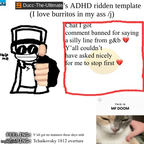 Ducc-The-Ultimate's ADHD ridden template | Chat I got comment banned for saying a silly line from g&b 💔
Y’all couldn’t have asked nicely for me to stop first 💔; Y’all got no manners these days smh; Tchaikovsky 1812 overture | image tagged in ducc-the-ultimate's adhd ridden template | made w/ Imgflip meme maker