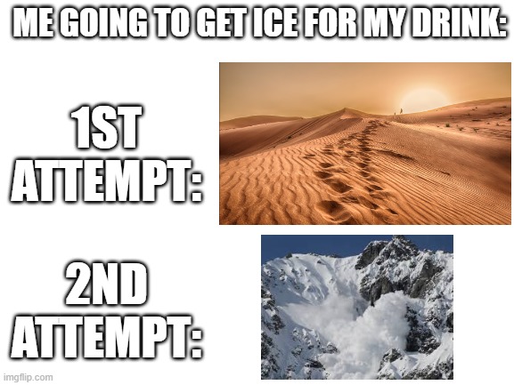 Every time, bro ;-; | ME GOING TO GET ICE FOR MY DRINK:; 1ST ATTEMPT:; 2ND ATTEMPT: | image tagged in blank white template,relatable,relatable memes,funny memes,funny | made w/ Imgflip meme maker