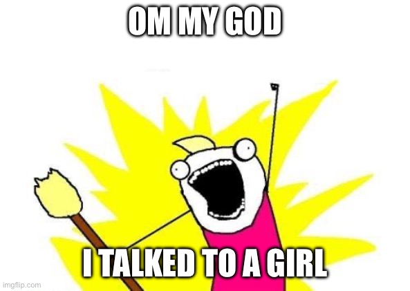 Relate | OM MY GOD; I TALKED TO A GIRL | image tagged in memes,x all the y | made w/ Imgflip meme maker