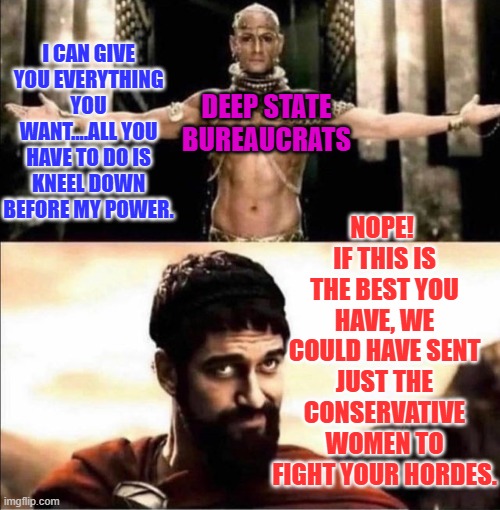 Xerxes Leonidas 300 Kneel | I CAN GIVE YOU EVERYTHING YOU WANT....ALL YOU HAVE TO DO IS KNEEL DOWN BEFORE MY POWER. NOPE!  IF THIS IS THE BEST YOU HAVE, WE COULD HAVE SENT JUST THE CONSERVATIVE WOMEN TO FIGHT YOUR HORDES. DEEP STATE BUREAUCRATS | image tagged in xerxes leonidas 300 kneel | made w/ Imgflip meme maker