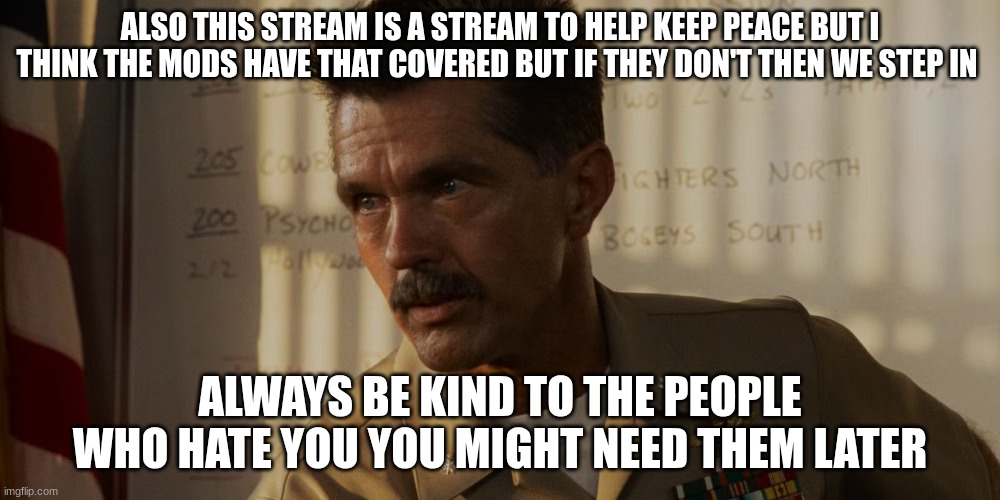 top gun commander | ALSO THIS STREAM IS A STREAM TO HELP KEEP PEACE BUT I THINK THE MODS HAVE THAT COVERED BUT IF THEY DON'T THEN WE STEP IN; ALWAYS BE KIND TO THE PEOPLE WHO HATE YOU YOU MIGHT NEED THEM LATER | image tagged in top gun commander | made w/ Imgflip meme maker