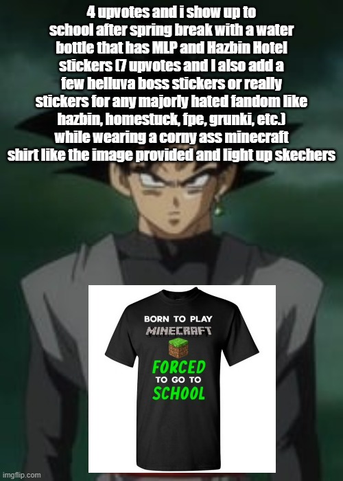 Goku black questions you | 4 upvotes and i show up to school after spring break with a water bottle that has MLP and Hazbin Hotel stickers (7 upvotes and I also add a few helluva boss stickers or really stickers for any majorly hated fandom like hazbin, homestuck, fpe, grunki, etc.) while wearing a corny ass minecraft shirt like the image provided and light up skechers | image tagged in goku black questions you | made w/ Imgflip meme maker