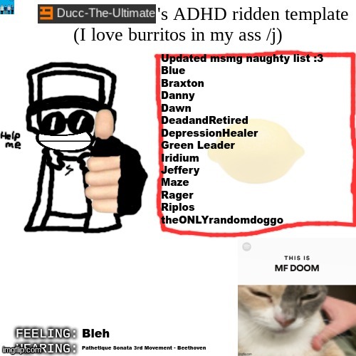 Let me know in comments if you wanna add anyone to the naughty list | Updated msmg naughty list :3
Blue
Braxton
Danny
Dawn
DeadandRetired
DepressionHealer
Green Leader
Iridium
Jeffery
Maze
Rager
Riplos
theONLYrandomdoggo; Bleh; Pathetique Sonata 3rd Movement - Beethoven | image tagged in ducc-the-ultimate's adhd ridden template | made w/ Imgflip meme maker