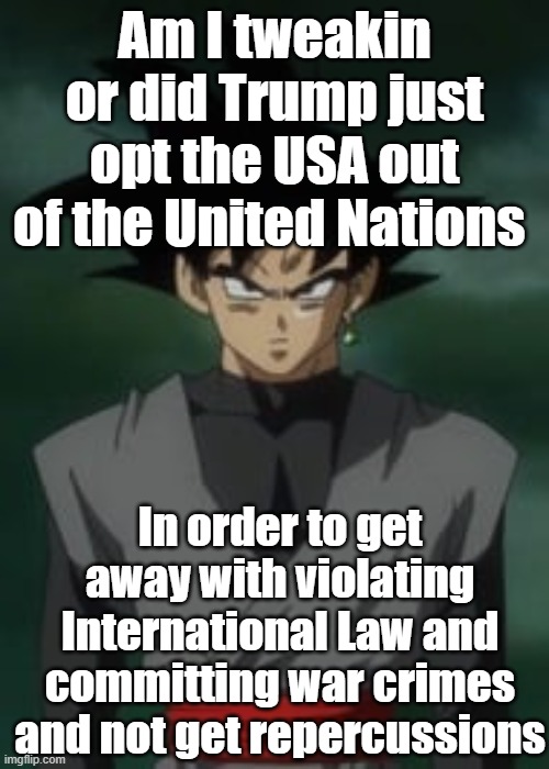 Goku black questions you | Am I tweakin or did Trump just opt the USA out of the United Nations; In order to get away with violating International Law and committing war crimes and not get repercussions | image tagged in goku black questions you | made w/ Imgflip meme maker