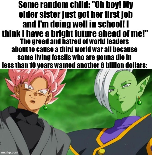 goku black | Some random child: "Oh boy! My older sister just got her first job and I'm doing well in school! I think I have a bright future ahead of me!"; The greed and hatred of world leaders about to cause a third world war all because some living fossils who are gonna die in less than 10 years wanted another 8 billion dollars: | image tagged in goku black | made w/ Imgflip meme maker