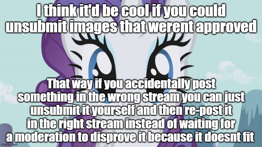 Stareful Rarity (MLP) | I think it'd be cool if you could unsubmit images that werent approved; That way if you accidentally post something in the wrong stream you can just unsubmit it yourself and then re-post it in the right stream instead of waiting for a moderation to disprove it because it doesnt fit | image tagged in stareful rarity mlp | made w/ Imgflip meme maker